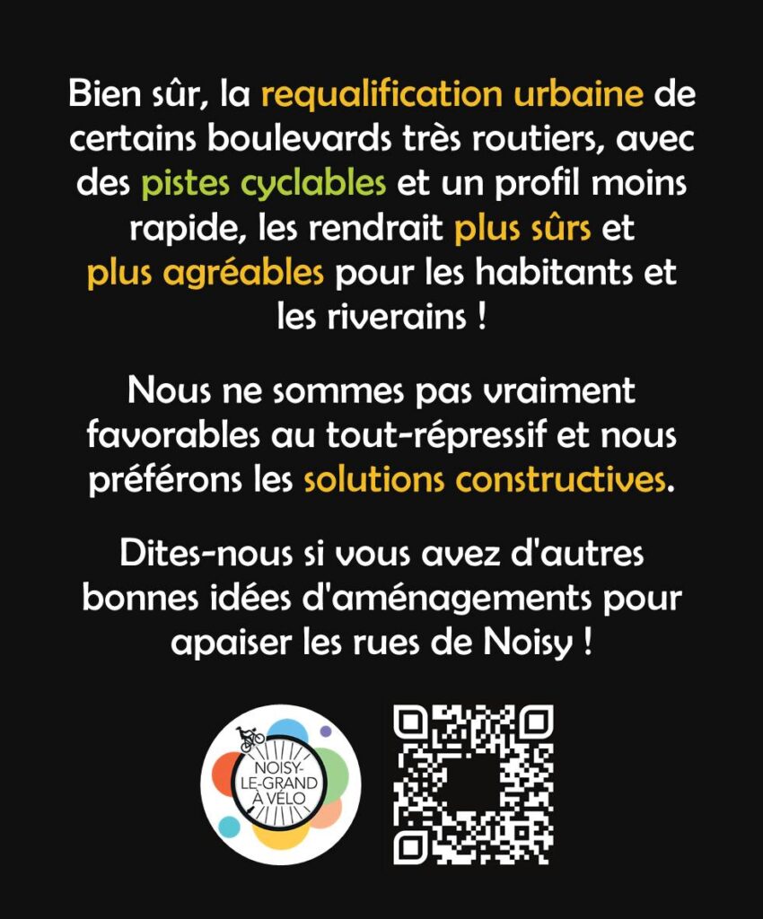 Bien sûr, la requalification urbaine de certains boulevards très routiers, avec des pistes cyclables et un profil moins rapide, les rendrait pus sûrs et plus agréables pour les habitants et les riverains ! 
Nous ne sommes pas vraiment favorables au tout-répressif et nous préférons les solutions constructives. Dites-nous si vous avez de bonnes idées d'aménagements pour apaiser les rues de Noisy !